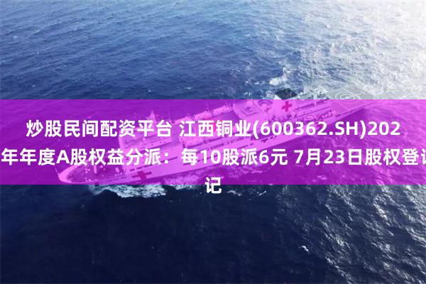 炒股民间配资平台 江西铜业(600362.SH)2023年年度A股权益分派：每10股派6元 7月23日股权登记