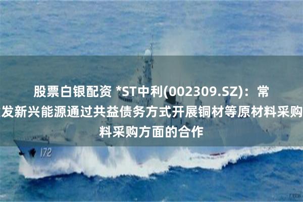 股票白银配资 *ST中利(002309.SZ)：常州船缆与建发新兴能源通过共益债务方式开展铜材等原材料采购方面的合作