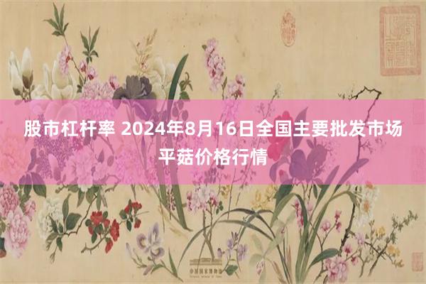股市杠杆率 2024年8月16日全国主要批发市场平菇价格行情