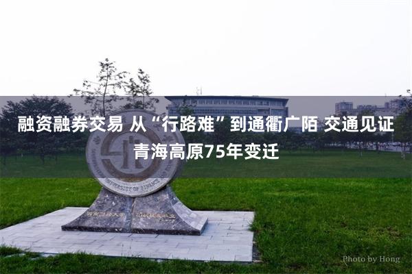 融资融券交易 从“行路难”到通衢广陌 交通见证青海高原75年变迁