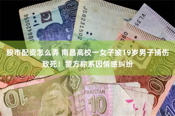股市配资怎么弄 南昌高校一女子被19岁男子捅伤致死！警方称系因情感纠纷