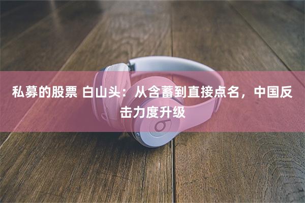 私募的股票 白山头：从含蓄到直接点名，中国反击力度升级