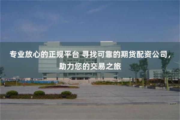 专业放心的正规平台 寻找可靠的期货配资公司，助力您的交易之旅