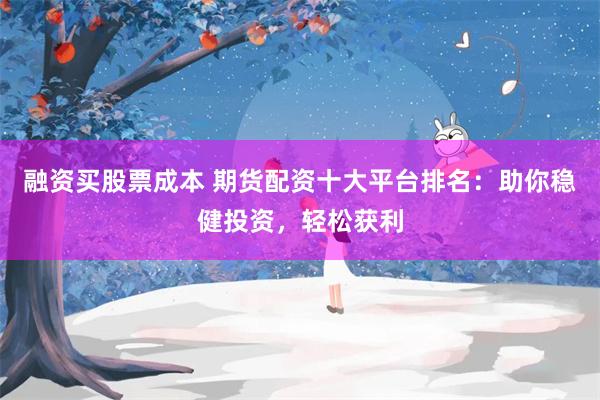 融资买股票成本 期货配资十大平台排名：助你稳健投资，轻松获利