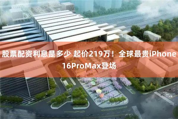 股票配资利息是多少 起价219万！全球最贵iPhone16ProMax登场