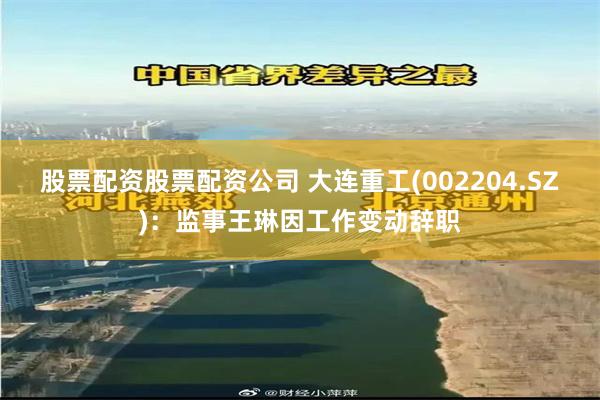 股票配资股票配资公司 大连重工(002204.SZ)：监事王琳因工作变动辞职