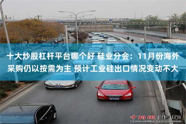 十大炒股杠杆平台哪个好 硅业分会：11月份海外采购仍以按需为主 预计工业硅出口情况变动不大