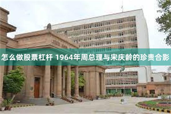 怎么做股票杠杆 1964年周总理与宋庆龄的珍贵合影
