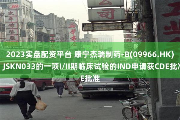 2023实盘配资平台 康宁杰瑞制药-B(09966.HK)：JSKN033的一项I/II期临床试验的IND申请获CDE批准
