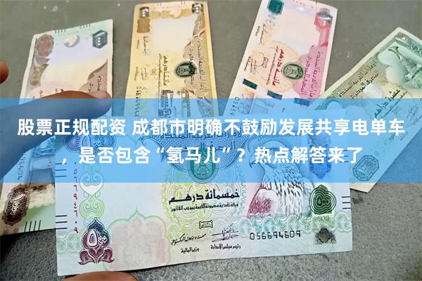 股票正规配资 成都市明确不鼓励发展共享电单车，是否包含“氢马儿”？热点解答来了