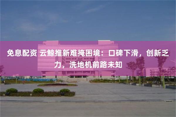 免息配资 云鲸推新难掩困境：口碑下滑，创新乏力，洗地机前路未知