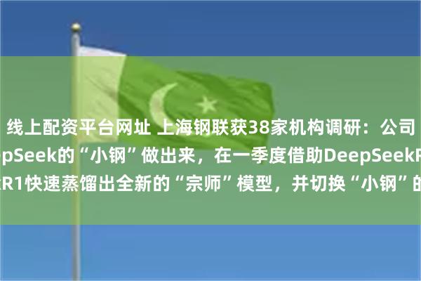 线上配资平台网址 上海钢联获38家机构调研：公司希望尽快把基于DeepSeek的“小钢”做出来，在一季度借助DeepSeekR1快速蒸馏出全新的“宗师”模型，并切换“小钢”的基座模型（附调研问答）
