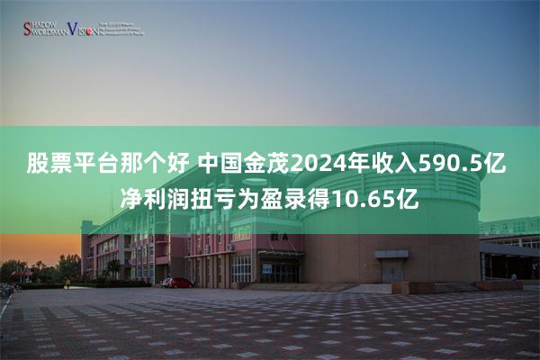 股票平台那个好 中国金茂2024年收入590.5亿 净利润扭亏为盈录得10.65亿