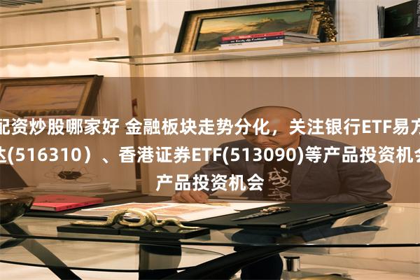 配资炒股哪家好 金融板块走势分化，关注银行ETF易方达(516310）、香港证券ETF(513090)等产品投资机会