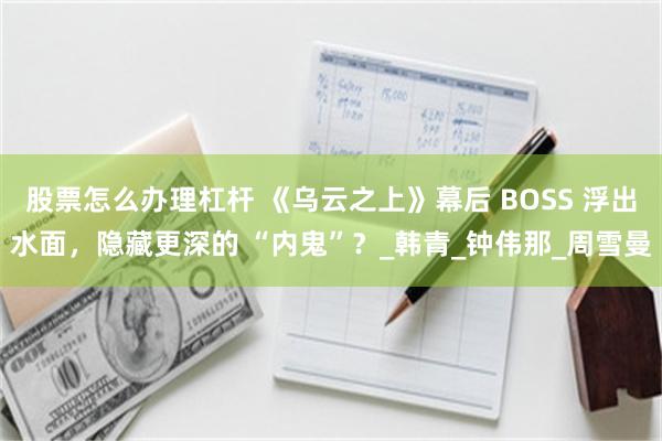 股票怎么办理杠杆 《乌云之上》幕后 BOSS 浮出水面，隐藏更深的 “内鬼”？_韩青_钟伟那_周雪曼