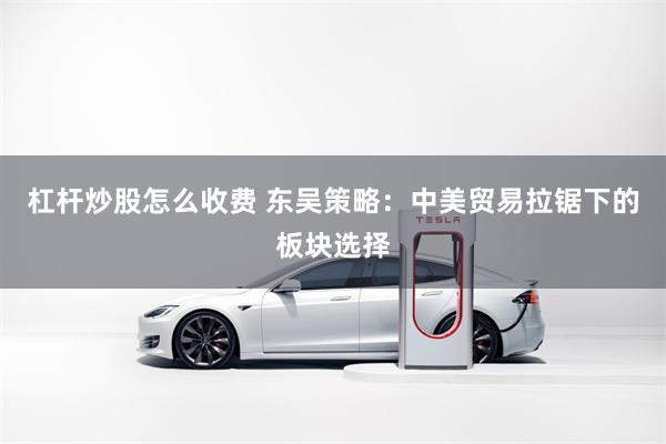杠杆炒股怎么收费 东吴策略：中美贸易拉锯下的板块选择