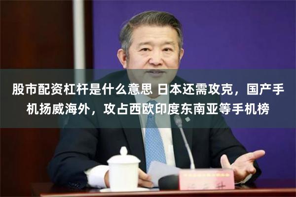 股市配资杠杆是什么意思 日本还需攻克，国产手机扬威海外，攻占西欧印度东南亚等手机榜