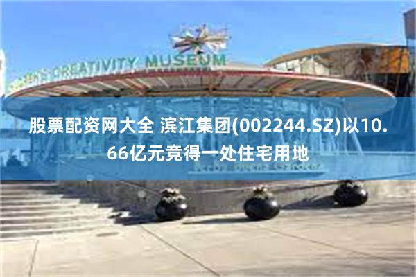 股票配资网大全 滨江集团(002244.SZ)以10.66亿元竞得一处住宅用地