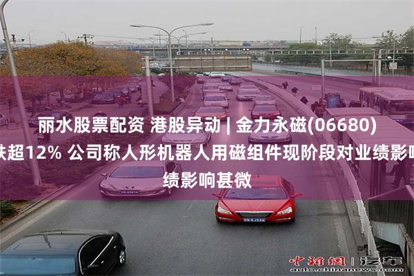 丽水股票配资 港股异动 | 金力永磁(06680)尾盘跌超12% 公司称人形机器人用磁组件现阶段对业绩影响甚微