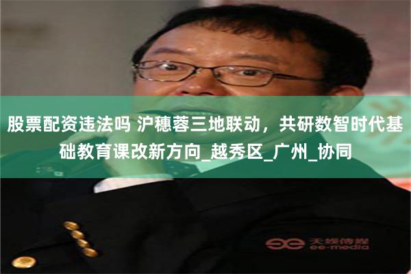 股票配资违法吗 沪穗蓉三地联动，共研数智时代基础教育课改新方向_越秀区_广州_协同