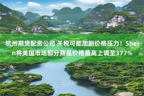 杭州期货配资公司 关税可能加剧价格压力！Shein将美国市场部分商品价格最高上调至377%