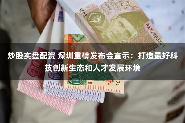 炒股实盘配资 深圳重磅发布会宣示：打造最好科技创新生态和人才发展环境