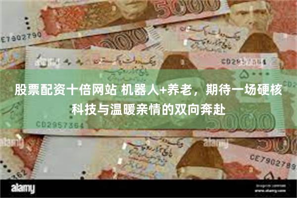 股票配资十倍网站 机器人+养老，期待一场硬核科技与温暖亲情的双向奔赴