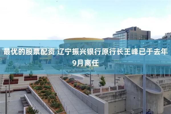 最优的股票配资 辽宁振兴银行原行长王峰已于去年9月离任