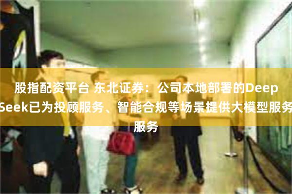股指配资平台 东北证券：公司本地部署的DeepSeek已为投顾服务、智能合规等场景提供大模型服务
