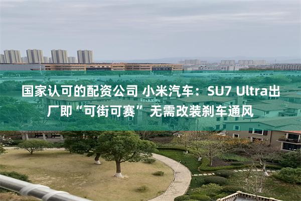国家认可的配资公司 小米汽车：SU7 Ultra出厂即“可街可赛” 无需改装刹车通风