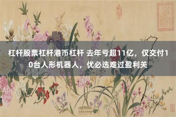 杠杆股票杠杆港币杠杆 去年亏超11亿，仅交付10台人形机器人，优必选难过盈利关