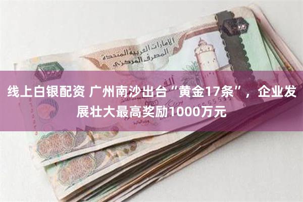 线上白银配资 广州南沙出台“黄金17条”，企业发展壮大最高奖励1000万元