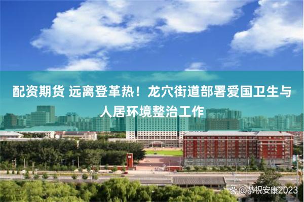 配资期货 远离登革热！龙穴街道部署爱国卫生与人居环境整治工作