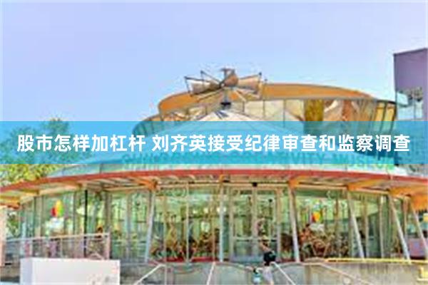 股市怎样加杠杆 刘齐英接受纪律审查和监察调查