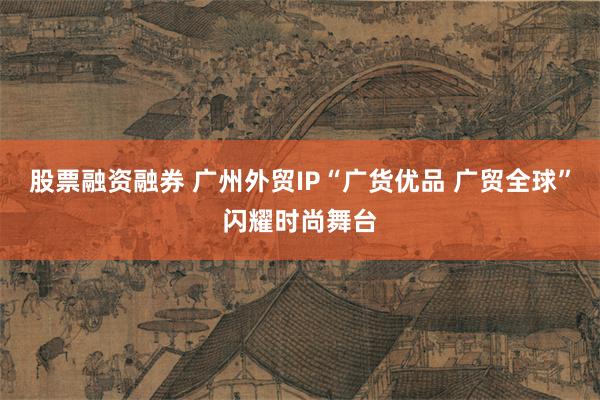 股票融资融券 广州外贸IP“广货优品 广贸全球”闪耀时尚舞台