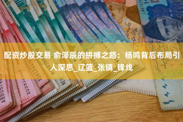 配资炒股交易 俞泽辰的拼搏之路：杨鸣背后布局引人深思_辽篮_张镇_锋线