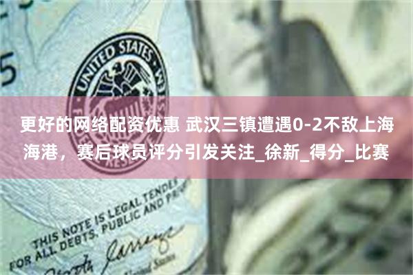 更好的网络配资优惠 武汉三镇遭遇0-2不敌上海海港，赛后球员评分引发关注_徐新_得分_比赛