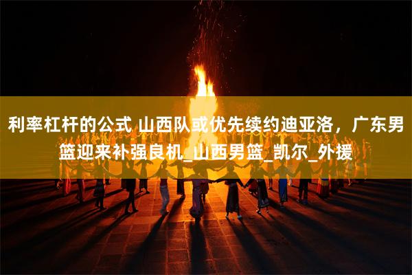 利率杠杆的公式 山西队或优先续约迪亚洛，广东男篮迎来补强良机_山西男篮_凯尔_外援