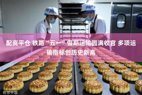 配资平仓 铁路“五一”假期运输圆满收官 多项运输指标创历史新高