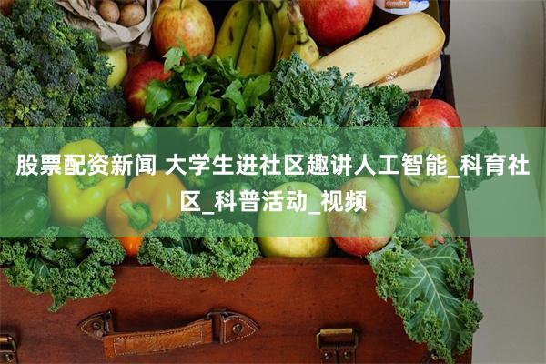 股票配资新闻 大学生进社区趣讲人工智能_科育社区_科普活动_视频