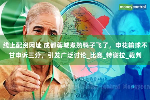 线上配资网址 成都蓉城煮熟鸭子飞了，申花输球不甘申诉三分，引发广泛讨论_比赛_特谢拉_裁判