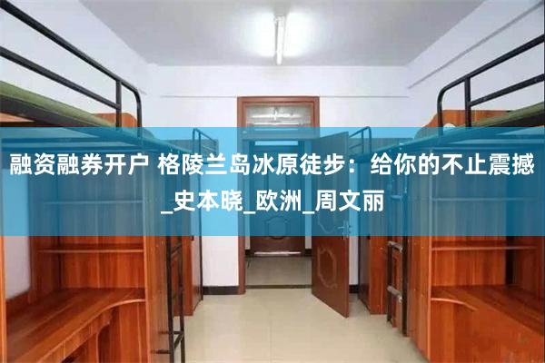 融资融券开户 格陵兰岛冰原徒步：给你的不止震撼_史本晓_欧洲_周文丽