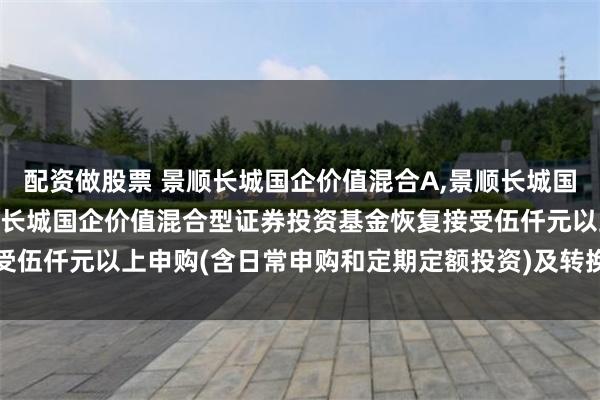 配资做股票 景顺长城国企价值混合A,景顺长城国企价值混合C: 关于景顺长城国企价值混合型证券投资基金恢复接受伍仟元以上申购(含日常申购和定期定额投资)及转换转入业务的公告