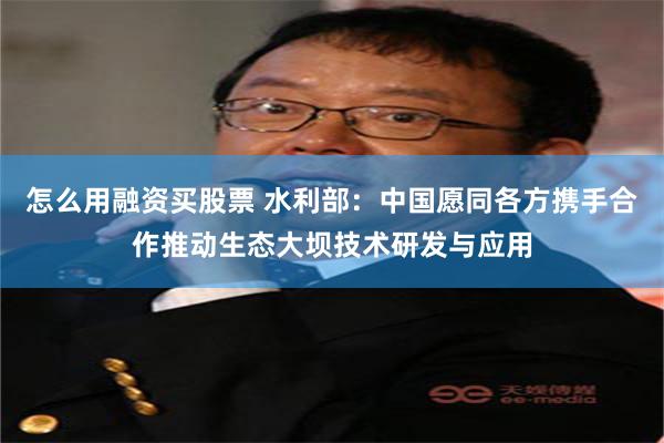 怎么用融资买股票 水利部：中国愿同各方携手合作推动生态大坝技术研发与应用