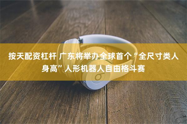 按天配资杠杆 广东将举办全球首个“全尺寸类人身高”人形机器人自由格斗赛