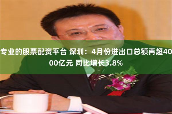 专业的股票配资平台 深圳：4月份进出口总额再超4000亿元 同比增长3.8%