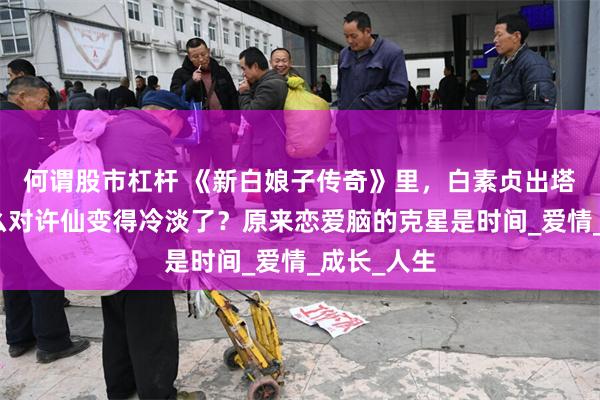 何谓股市杠杆 《新白娘子传奇》里，白素贞出塔之后为什么对许仙变得冷淡了？原来恋爱脑的克星是时间_爱情_成长_人生