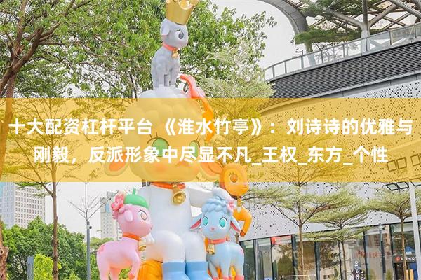 十大配资杠杆平台 《淮水竹亭》：刘诗诗的优雅与刚毅，反派形象中尽显不凡_王权_东方_个性