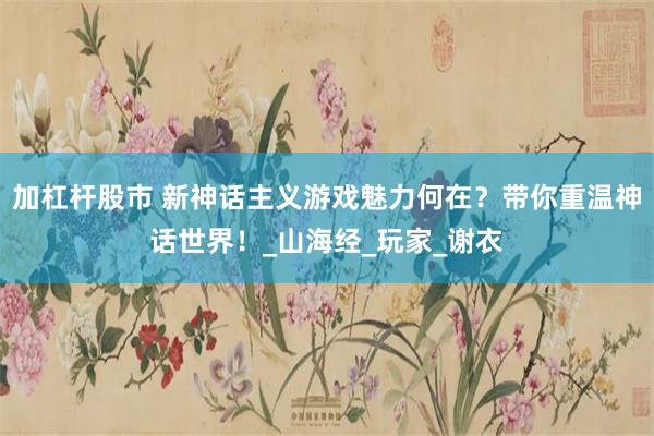 加杠杆股市 新神话主义游戏魅力何在？带你重温神话世界！_山海经_玩家_谢衣