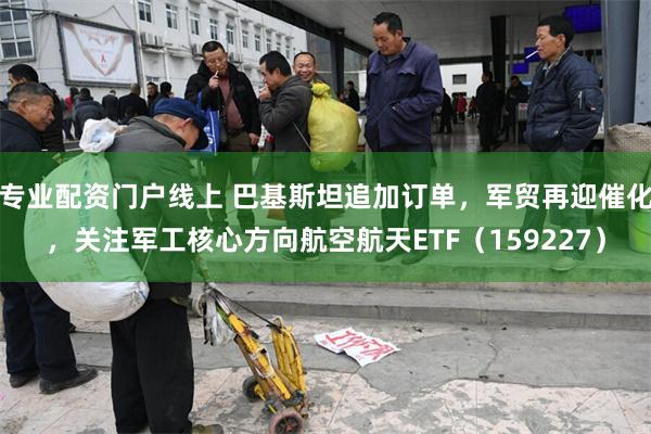 专业配资门户线上 巴基斯坦追加订单，军贸再迎催化，关注军工核心方向航空航天ETF（159227）